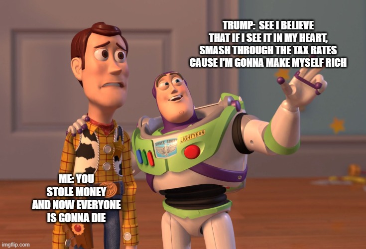 X, X Everywhere Meme | TRUMP:  SEE I BELIEVE THAT IF I SEE IT IN MY HEART, SMASH THROUGH THE TAX RATES CAUSE I'M GONNA MAKE MYSELF RICH; ME: YOU STOLE MONEY AND NOW EVERYONE IS GONNA DIE | image tagged in memes,x x everywhere | made w/ Imgflip meme maker