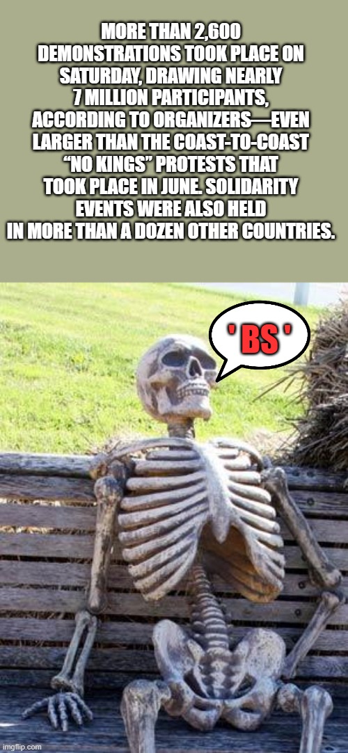That means 7 billion didn't | MORE THAN 2,600 DEMONSTRATIONS TOOK PLACE ON SATURDAY, DRAWING NEARLY 7 MILLION PARTICIPANTS, ACCORDING TO ORGANIZERS—EVEN LARGER THAN THE COAST-TO-COAST “NO KINGS” PROTESTS THAT TOOK PLACE IN JUNE. SOLIDARITY EVENTS WERE ALSO HELD IN MORE THAN A DOZEN OTHER COUNTRIES. ' BS ' | image tagged in memes,waiting skeleton | made w/ Imgflip meme maker