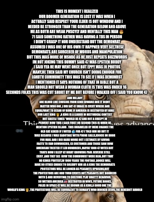No kings just made 47 a king remote view, Cesar of rome,Jesus christ , The don for thousands of years ingrained | THIS IS MOMENT I REALIZED OUR BOOMER GENERATION IS LOST IT WAS WHEN I ACTUALLY SAID RESPECT YOUR ELDER IS OUT WINDOW AND I NEEDED BE STRONGER THAN THE GENERATION BELOW AND ABOVE ME AS BOTH ARE WEAK PHSCYLY AND MENTALLY THIS MAN 👨 71 SAID SOMETHING RATHER WAS HAVING A TDS IN PERSON I DIDN'T GRASP IT NOR UNDERSTAND BUT THE DEMONRAT ASSUMED I WAS ONE OF HIS OWN IT HAPPNED VERY SLY,THESE DEMONRATS ARE SORCERER OF WORDS AND MANIPULATION BUT THIS WAS MORE OF MSNBC AS HE JUST REPEATS BUZZWORDS IM NOT JOKING THIS DUMMY SAID 47 WAS EPSTIEN BUDDY I SAID YEA HE MAY WENT ONCE BUT EPPY WAS IN PHOTOS MANY,HE THEN SAID MY CHURCH ISN'T DOING ENOUGH FOR LGHDTV COMMUNITY THIS WAS TO SEE IF I WAS DEMONRST I MENTIONED IT SAYS NOTHING OF THAT IN BIBLE BUT A MAN SHOULD NOT WEAR A WOMAN CLOTH IS THIS WAS UNDER 16 SECONDS FOLKS THIS WAS CUT SHORT BY ME BUT BEFORE I WALKED OFF I SAID YOU KNOW 47; AND HILLARY ARE BLOOD LINE COUSINS FROM KIND EDWARD AND IT DIDNT MATTER WHO ONE ,I DID SAY 47 IMAGE IS EVERY WHERE AND EQUALIVANT TO CESAR OF ROME IF AMERICA IS DESTROYED BY NUKE OUR LAST KING 🤴 ,A KING IS A LEADER IN HISTORICAL CONTEXT NOT CASTLE TIMES *WOULD BE 47 AND NOT A CREEPY JO PERVERT NOW THIS I SAID FIRST OR SECOND THIS IS WHEN HE MENTION EPSTIEN ISLAND . THIS UNRAVELED BY MERE CHANCE THE OLD CAT ASKED IF I VOTED 🗳 FOR 47 I TOLD HIM NO BUT IT WAS BECAUSE I WAS SABOTAGE WITH PHONE CALLS,KNOCK ON DOOR FOR MAIL AND I DID HARD WORK OUT I ESTIMATE BY GIVING FACTS TO FAM COWORKERS, EX CUSTOMER AND THOSE SAW HOW AMERICAN TRESTED IT LED HUNDREDS ,MAYBE 1000 47 VOTES BUT THATS HOW I SLEEP AT NIGHT KNOWING PAUL REVERSE STILL EXIST ,AND THEY SEE  HOW THE COMMUNIST WERE REAL.BUT THAT NO KINGS PROTEST,IN 1000 YEARS THE FOOTAGE ,BOOKS WILL HAVE NO OTHER CHOICE TO SOLIDIFY HIM AS A KING THE DEMONRATS PROTESTORS WILL BE LOOKED AS PEASANTS UPRISING,BUT THE PROTESTORS ARE ODD TURN EVENTS NOT PEASANTS BUT BOOMERS WITH $ AND REVERTING TO COSTUME PLAY BRATTY BEHAVIOR. SO WETHER AMERICA 🇺🇸 DESTROYED IN WW3, FUTURE BOOKS, FOLKS IN SPACE 47 WILL BE KNOWN AS A KING,A GOOD ONE THE WORLD'S KING 🤴, THE PROTESTORS WILL BE EQUIVALENT TO ROMAN'S WHO MOCKED JESUS,THE BENEDICT ARNOLD | image tagged in 47,remote,nokings | made w/ Imgflip meme maker