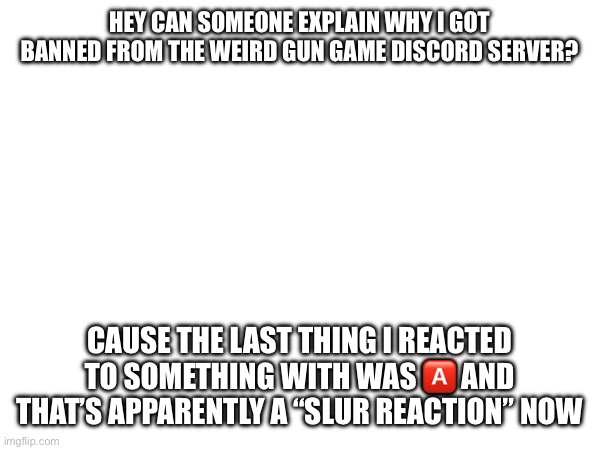 I’m genuinly so confused | HEY CAN SOMEONE EXPLAIN WHY I GOT BANNED FROM THE WEIRD GUN GAME DISCORD SERVER? CAUSE THE LAST THING I REACTED TO SOMETHING WITH WAS 🅰️ AND THAT’S APPARENTLY A “SLUR REACTION” NOW | made w/ Imgflip meme maker