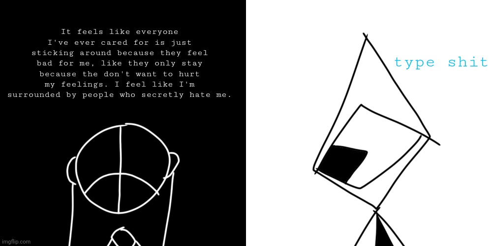 my laptop is fucked so have some fluff of the guys before I go and get it fixed | type shit; It feels like everyone I've ever cared for is just sticking around because they feel bad for me, like they only stay because the don't want to hurt my feelings. I feel like I'm surrounded by people who secretly hate me. | made w/ Imgflip meme maker