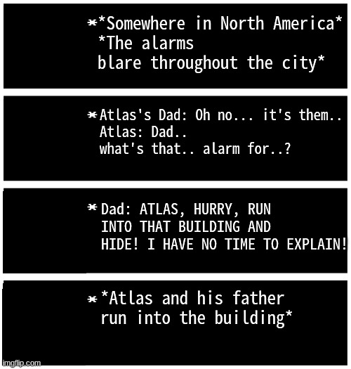 Part 2 | *Somewhere in North America*
*The alarms blare throughout the city*; Atlas's Dad: Oh no... it's them..
Atlas: Dad.. what's that.. alarm for..? Dad: ATLAS, HURRY, RUN INTO THAT BUILDING AND HIDE! I HAVE NO TIME TO EXPLAIN! *Atlas and his father run into the building* | image tagged in gabriel 4 textboxes,wrath of dio | made w/ Imgflip meme maker