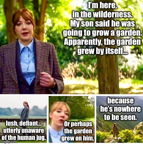 Philomena Cunk - Grow a garden | I’m here, in the wilderness.

My son said he was going to grow a garden.

Apparently, the garden grew by itself…; because he’s nowhere to be seen. lush, defiant… utterly unaware of the human jug. Or perhaps the garden grew on him, | image tagged in memes,fun,gaming,kids,parents | made w/ Imgflip meme maker