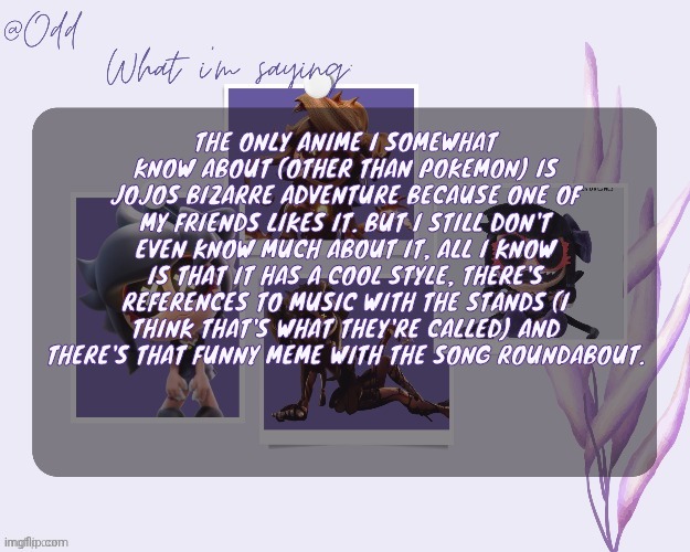 No body cares, but I'm talking about this anyways | THE ONLY ANIME I SOMEWHAT KNOW ABOUT (OTHER THAN POKEMON) IS JOJOS BIZARRE ADVENTURE BECAUSE ONE OF MY FRIENDS LIKES IT. BUT I STILL DON'T EVEN KNOW MUCH ABOUT IT, ALL I KNOW IS THAT IT HAS A COOL STYLE, THERE'S REFERENCES TO MUSIC WITH THE STANDS (I THINK THAT'S WHAT THEY'RE CALLED) AND THERE'S THAT FUNNY MEME WITH THE SONG ROUNDABOUT. | image tagged in odd's cynessa template thanks grace | made w/ Imgflip meme maker