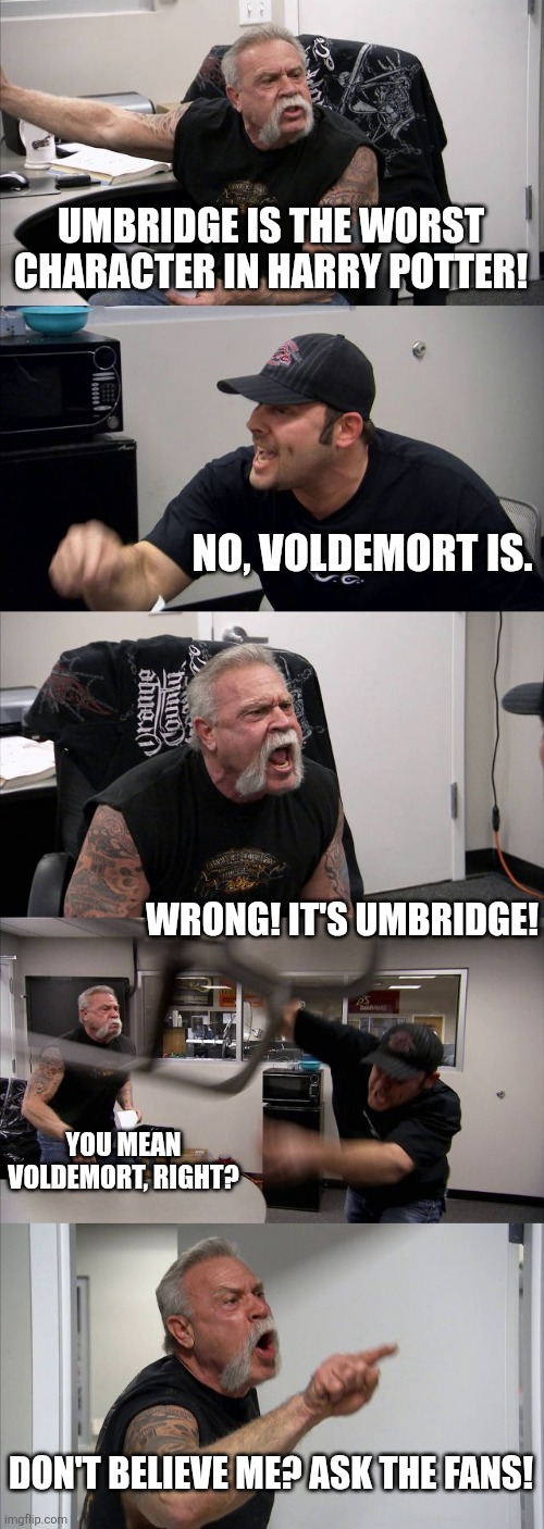 American Chopper Argument Meme | UMBRIDGE IS THE WORST CHARACTER IN HARRY POTTER! NO, VOLDEMORT IS. WRONG! IT'S UMBRIDGE! YOU MEAN VOLDEMORT, RIGHT? DON'T BELIEVE ME? ASK THE FANS! | image tagged in memes,american chopper argument | made w/ Imgflip meme maker