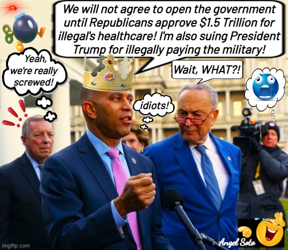 King Hakeem Jeffries and Chuck Schumer government shutdown | We will not agree to open the government
until Republicans approve $1.5 Trillion for
illegal's healthcare! I'm also suing President
Trump for illegally paying the military! Yeah,
we're really
screwed! Wait, WHAT?! idiots! Angel Soto | image tagged in dick durbin hakeem jeffries and chuck schumer,chuck schumer,hakeem jeffries,dick durbin,president trump,government shutdown | made w/ Imgflip meme maker