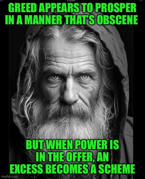Homeless | GREED APPEARS TO PROSPER IN A MANNER THAT’S OBSCENE; BUT WHEN POWER IS IN THE OFFER, AN EXCESS BECOMES A SCHEME | image tagged in homeless | made w/ Imgflip meme maker