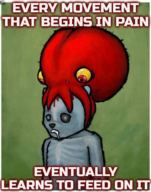 Careers become dependent on it, and they want relevance and a "steady income". Apparently a too potent meme for Politics stream | EVERY MOVEMENT THAT BEGINS IN PAIN; EVENTUALLY LEARNS TO FEED ON IT | image tagged in social justice,philosophy | made w/ Imgflip meme maker