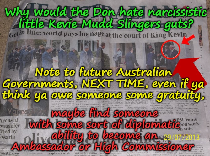 Why in the hell would the Don, hate Kevin Rudd's guts? Can't understand why? | Why would the Don hate narcissistic little Kevie Mudd Slingers guts? Note to future Australian Governments, NEXT TIME, even if ya think ya owe someone some gratuity, maybe find someone with some sort of diplomatic ability to become an Ambassador or High Commissioner; Yarra Man | image tagged in trump usa,anti woke self gratification by proxy virtue signaling,australia labor albanese,narcissistic,short man syndrome | made w/ Imgflip meme maker