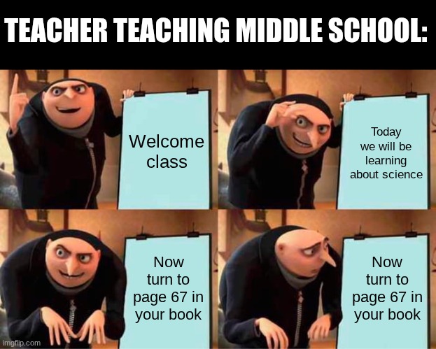 Image title | TEACHER TEACHING MIDDLE SCHOOL:; Welcome class; Today we will be learning about science; Now turn to page 67 in your book; Now turn to page 67 in your book | image tagged in memes,gru's plan | made w/ Imgflip meme maker