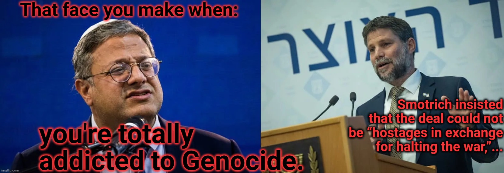 That face you make when: you're totally addicted to Genocide. Smotrich insisted that the deal could not be “hostages in exchange for halting | made w/ Imgflip meme maker