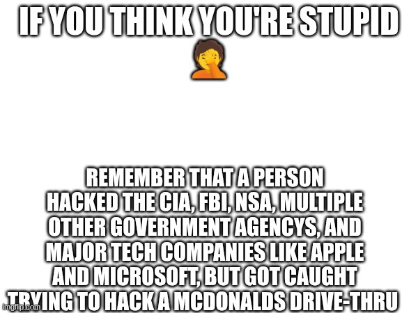 TRUE STORY he got sent to life inprisoment in solitary | IF YOU THINK YOU'RE STUPID
🤦; REMEMBER THAT A PERSON HACKED THE CIA, FBI, NSA, MULTIPLE OTHER GOVERNMENT AGENCYS, AND MAJOR TECH COMPANIES LIKE APPLE AND MICROSOFT, BUT GOT CAUGHT TRYING TO HACK A MCDONALDS DRIVE-THRU | image tagged in funny,dumb and dumber | made w/ Imgflip meme maker