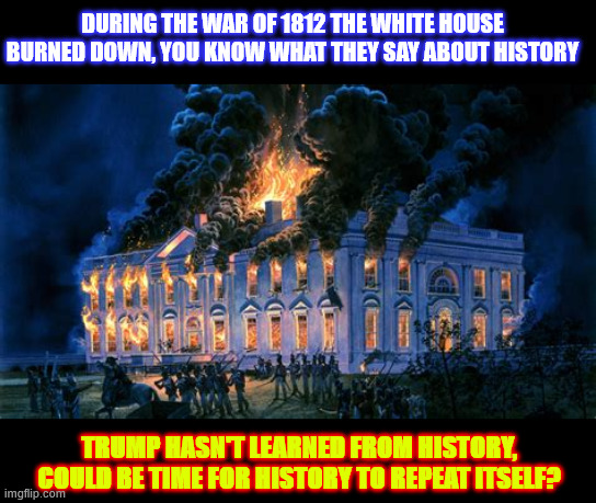 History Repeats | DURING THE WAR OF 1812 THE WHITE HOUSE BURNED DOWN, YOU KNOW WHAT THEY SAY ABOUT HISTORY; TRUMP HASN'T LEARNED FROM HISTORY, COULD BE TIME FOR HISTORY TO REPEAT ITSELF? | image tagged in history repeats,white house burned down,firetrap,dcfd is in part funded by federal funding,the peoples house,me the people | made w/ Imgflip meme maker