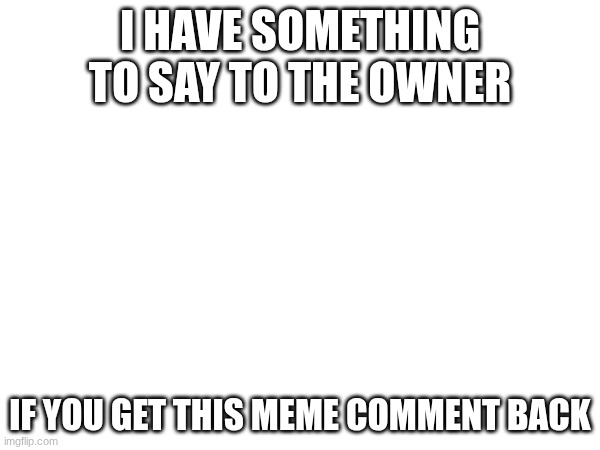 I HAVE SOMETHING TO SAY TO THE OWNER; IF YOU GET THIS MEME COMMENT BACK | made w/ Imgflip meme maker