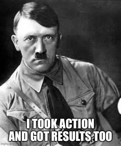 Adolf Hitler | I TOOK ACTION AND GOT RESULTS TOO | image tagged in adolf hitler | made w/ Imgflip meme maker