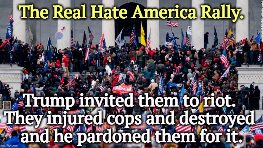 The Real Hate America Rally. Trump invited them to riot. Capitol | The Real Hate America Rally. Trump invited them to riot. 
They injured cops and destroyed 
and he pardoned them for it. | image tagged in the real hate america rally trump invited them to riot capitol,trump,haters,capitol hill,riot,pardon | made w/ Imgflip meme maker