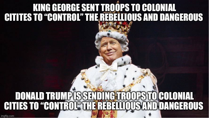 See the similarities? | KING GEORGE SENT TROOPS TO COLONIAL CITITES TO “CONTROL” THE REBELLIOUS AND DANGEROUS; DONALD TRUMP IS SENDING TROOPS TO COLONIAL CITIES TO “CONTROL” THE REBELLIOUS AND DANGEROUS | image tagged in trump king george iii hamilton | made w/ Imgflip meme maker