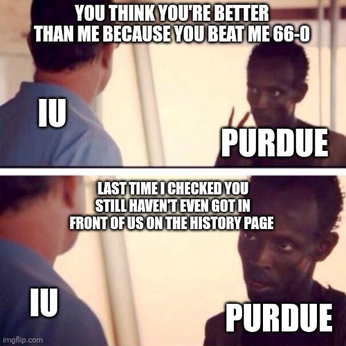 Purdue vs IU Beef | YOU THINK YOU'RE BETTER THAN ME BECAUSE YOU BEAT ME 66-0; PURDUE; IU; LAST TIME I CHECKED YOU STILL HAVEN'T EVEN GOT IN FRONT OF US ON THE HISTORY PAGE; IU; PURDUE | image tagged in memes,captain phillips - i'm the captain now | made w/ Imgflip meme maker