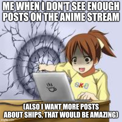 Please I love anime and shipping characters ? | ME WHEN I DON'T SEE ENOUGH POSTS ON THE ANIME STREAM; (ALSO I WANT MORE POSTS ABOUT SHIPS, THAT WOULD BE AMAZING) | image tagged in anime wall punch,ships,posts | made w/ Imgflip meme maker