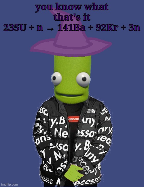 SPOOKY epilektoi drip | you know what that's it
235U + n → 141Ba + 92Kr + 3n | image tagged in spooky epilektoi drip | made w/ Imgflip meme maker