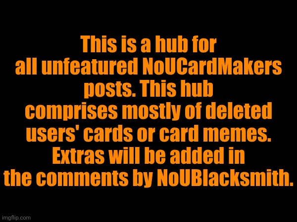 This is a hub for all unfeatured NoUCardMakers posts. This hub comprises mostly of deleted users' cards or card memes. Extras will be added in the comments by NoUBlacksmith. https://imgflip.com/i/7mz33t
https://imgflip.com/i/7l9b1p
https://imgflip.com/i/7iajbk
https://imgflip.com/i/7h176n
https://imgflip.com/i/7h13tn
https://imgflip.com/i/7fdge5
https://imgflip.com/i/7e67xy
https://imgflip.com/i/7cojp8
https://imgflip.com/i/7ckni1
https://imgflip.com/i/7ch8ib
https://imgflip.com/i/7cdp3b
https://imgflip.com/i/7ccnxu
https://imgflip.com/i/7c9m4k
https://imgflip.com/i/7c9k5c
https://imgflip.com/i/7c8r1m
https://imgflip.com/i/7c7mjn
https://imgflip.com/i/7c2pqm
https://imgflip.com/i/7c2ifp
https://imgflip.com/i/7axyto
https://imgflip.com/i/7awwkp
https://imgflip.com/i/79i5yw
https://imgflip.com/i/76loyl
https://imgflip.com/i/7668nz
https://imgflip.com/i/7666o7
https://imgflip.com/i/7665zd
https://imgflip.com/i/7664c7
https://imgflip.com/i/7663to
https://imgflip.com/i/765pbj
https://imgflip.com/i/762ycf
https://imgflip.com/i/762n9v
https://imgflip.com/i/762gvn
https://imgflip.com/i/760s0o
https://imgflip.com/i/760kif
https://imgflip.com/i/760jsx
https://imgflip.com/i/75zt6l
https://imgflip.com/i/75ziza
https://imgflip.com/i/75mawp
https://imgflip.com/i/7557os
https://imgflip.com/i/747g0q
https://imgflip.com/i/743x0e
https://imgflip.com/i/742uds
https://imgflip.com/i/740w6i
https://imgflip.com/i/73ytl8
https://imgflip.com/i/73vich
https://imgflip.com/i/73opym
https://imgflip.com/i/738u5o
https://imgflip.com/i/735lbw
https://imgflip.com/i/732flw
https://imgflip.com/i/731sf9
https://imgflip.com/i/7314z6
https://imgflip.com/i/72f6z8
https://imgflip.com/i/728odh
https://imgflip.com/i/722hly
https://imgflip.com/i/72229x
https://imgflip.com/i/7210rg
https://imgflip.com/i/720jqx
https://imgflip.com/i/71yg2q
https://imgflip.com/i/71xt55
https://imgflip.com/i/71wj0w
https://imgflip.com/i/71wiy1
https://imgflip.com/i/71f06x
https://imgflip.com/i/6zk6ys
https://imgflip.com/i/6zbgu3
https://imgflip.com/i/6zbe95
https://imgflip.com/i/6zbc17
https://imgflip.com/i/6zas30
https://imgflip.com/i/6z4uro
https://imgflip.com/i/6ya9q2
https://imgflip.com/i/6ya9bw
https://imgflip.com/i/6xzl6c
https://imgflip.com/i/6xyz4b
https://imgflip.com/i/6xyx37
https://imgflip.com/i/6xyx0e
https://imgflip.com/i/6xywww
https://imgflip.com/i/6xywug
https://imgflip.com/i/6xywrl
https://imgflip.com/i/6xywqg
https://imgflip.com/i/6xywkf | made w/ Imgflip meme maker