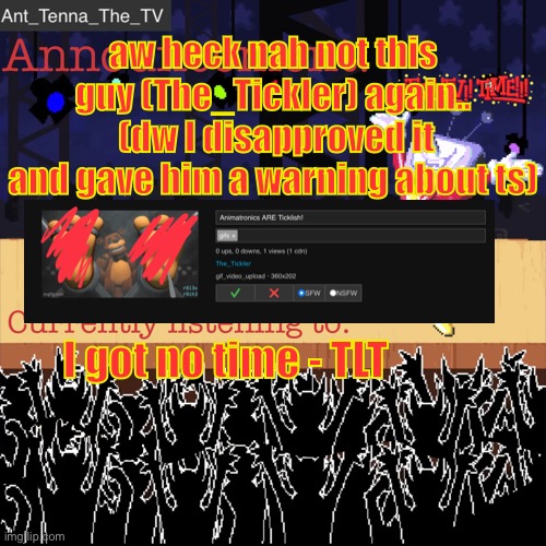 any and all mods please disapprove his images, even if they are fnaf related it’s still just a problem. | aw heck nah not this guy (The_Tickler) again..
 (dw I disapproved it and gave him a warning about ts); I got no time - TLT | image tagged in ant_tenna_the_tv s announcement template,nsfw for the picture btw | made w/ Imgflip meme maker