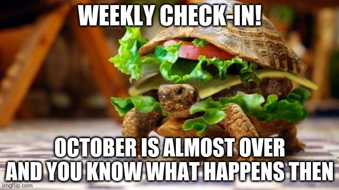 Tortoise Samwich | WEEKLY CHECK-IN! OCTOBER IS ALMOST OVER AND YOU KNOW WHAT HAPPENS THEN | image tagged in tortoise samwich | made w/ Imgflip meme maker