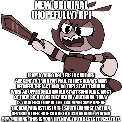 More info and warnings in comments | NEW ORIGINAL (HOPEFULLY) RP! FROM A YOUNG AGE, LESSER CHILDREN ARE SENT TO TRAIN FOR WAR. THERE'S ALWAYS WAR BETWEEN THE FACTIONS, SO THEY START TRAINING WHEN AN UPPER CHILD WOULD START SCHOOLING. MOST OF THEM DIE BEFORE THEY REACH ADULTHOOD. TODAY IS YOUR FIRST DAY AT THE TRAINING CAMP, ONE OF THE NEW YOUNGSTERS IN THE SOUTHERNMOST FACTION. SEVERAL OTHER BUG-CHILDREN RUSH AROUND, PLAYING AND TRAINING. THIS IS YOUR LIFE NOW. YOU'D BEST GET USED TO IT. | image tagged in ocs,bugs,war,training,roleplaying | made w/ Imgflip meme maker