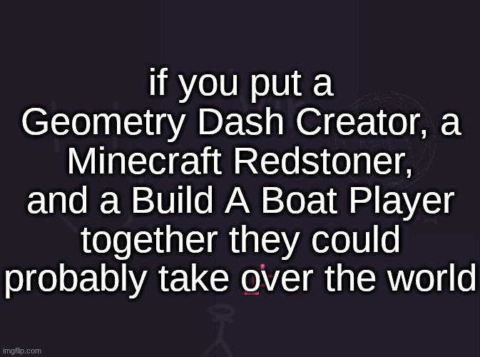 vik's image | if you put a Geometry Dash Creator, a Minecraft Redstoner, and a Build A Boat Player together they could probably take over the world | image tagged in vik's image | made w/ Imgflip meme maker