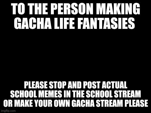 Stop bro gacha ain't cool | TO THE PERSON MAKING GACHA LIFE FANTASIES; PLEASE STOP AND POST ACTUAL SCHOOL MEMES IN THE SCHOOL STREAM OR MAKE YOUR OWN GACHA STREAM PLEASE | image tagged in annoying | made w/ Imgflip meme maker