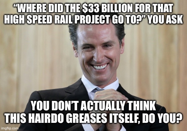 Scheming Gavin Newsom  | “WHERE DID THE $33 BILLION FOR THAT HIGH SPEED RAIL PROJECT GO TO?” YOU ASK; YOU DON’T ACTUALLY THINK THIS HAIRDO GREASES ITSELF, DO YOU? | image tagged in scheming gavin newsom | made w/ Imgflip meme maker