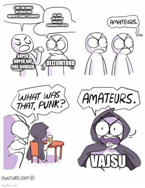 Like what the hell is "Vajsu" bro? | I AM THE MOST INTERESTING INFINITE CRAFT ELEMENT! NO, I AM, AND ANYONE WHO SAYS OTHERWISE IS STUPID! SUPER DUPER GAY FIRE BOWSER; DELTOMTORD; VAJSU | image tagged in amateurs | made w/ Imgflip meme maker
