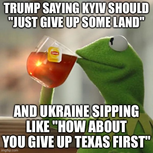 Trump ‘thinks Kyiv won’t win’ and demands Zelensky cede land | TRUMP SAYING KYIV SHOULD "JUST GIVE UP SOME LAND"; AND UKRAINE SIPPING LIKE "HOW ABOUT YOU GIVE UP TEXAS FIRST" | image tagged in memes,but that's none of my business,kermit the frog,russo-ukrainian war,ukrainian lives matter,donald trump | made w/ Imgflip meme maker