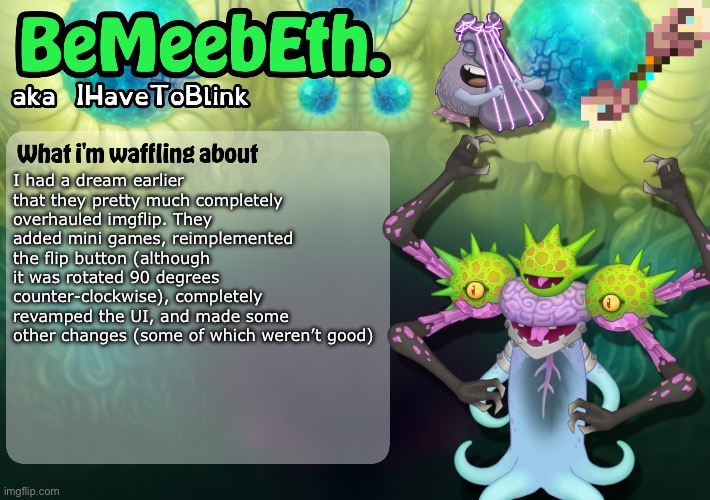 New IHaveToBlink Announcement Template | I had a dream earlier that they pretty much completely overhauled imgflip. They added mini games, reimplemented the flip button (although it was rotated 90 degrees counter-clockwise), completely revamped the UI, and made some other changes (some of which weren’t good) | image tagged in new ihavetoblink announcement template | made w/ Imgflip meme maker