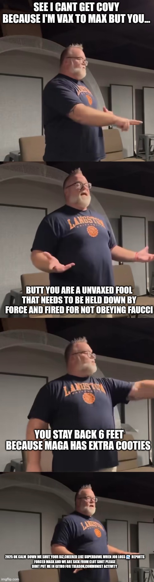 Convid 19 let's not forget the left wanted force cax,face mask for life and permanent shutdown illegals to roof! | SEE I CANT GET COVY BECAUSE I'M VAX TO MAX BUT YOU... BUTT YOU ARE A UNVAXED FOOL THAT NEEDS TO BE HELD DOWN BY FORCE AND FIRED FOR NOT OBEYING FAUCCI; YOU STAY BACK 6 FEET BECAUSE MAGA HAS EXTRA COOTIES; 2025 OK CALM  DOWN WE SHUT YOUR BIZ,CHEERED LIKE SUPERBOWL WHEN JOB LOSS 📉  REPORTS FORCED MASK AND WE ARE SICK FROM CLOT SHOT PLEASE DONT PUT ME IN GITMO FOR TREASON,COMMUNIST ACTIVITY | image tagged in left,convid | made w/ Imgflip meme maker