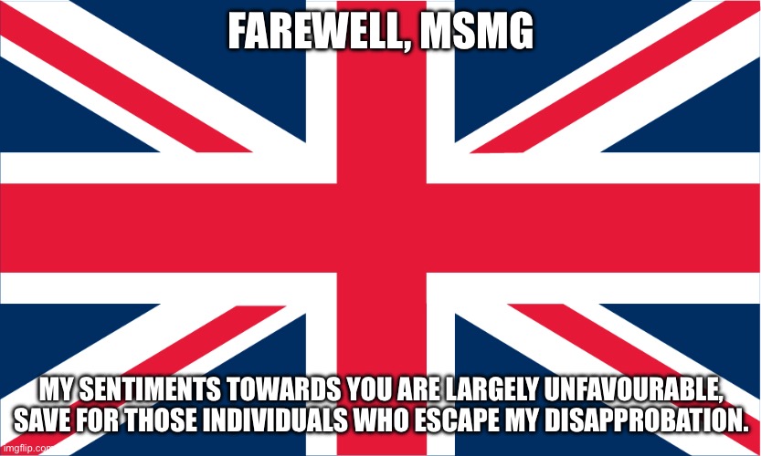 UK Flag | FAREWELL, MSMG; MY SENTIMENTS TOWARDS YOU ARE LARGELY UNFAVOURABLE, SAVE FOR THOSE INDIVIDUALS WHO ESCAPE MY DISAPPROBATION. | image tagged in uk flag | made w/ Imgflip meme maker
