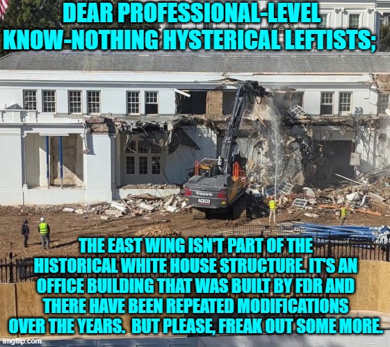 Psssst . . . leftists.  Getting ALL of your 'news' from CNN or MSNBC is a . . . bad idea. | DEAR PROFESSIONAL-LEVEL KNOW-NOTHING HYSTERICAL LEFTISTS;; THE EAST WING ISN'T PART OF THE HISTORICAL WHITE HOUSE STRUCTURE. IT'S AN OFFICE BUILDING THAT WAS BUILT BY FDR AND THERE HAVE BEEN REPEATED MODIFICATIONS OVER THE YEARS.  BUT PLEASE, FREAK OUT SOME MORE. | image tagged in yep | made w/ Imgflip meme maker