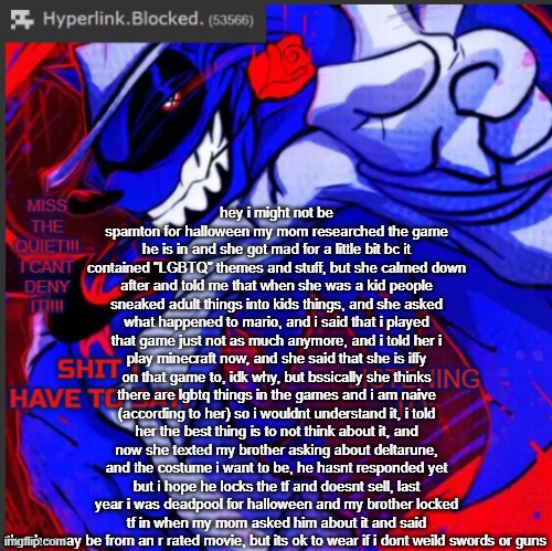 hyperlink.blocked. annoucement temp | hey i might not be spamton for halloween my mom researched the game he is in and she got mad for a little bit bc it contained "LGBTQ" themes and stuff, but she calmed down after and told me that when she was a kid people sneaked adult things into kids things, and she asked what happened to mario, and i said that i played that game just not as much anymore, and i told her i play minecraft now, and she said that she is iffy on that game to, idk why, but bssically she thinks there are lgbtq things in the games and i am naive (according to her) so i wouldnt understand it, i told her the best thing is to not think about it, and now she texted my brother asking about deltarune, and the costume i want to be, he hasnt responded yet but i hope he locks the tf and doesnt sell, last year i was deadpool for halloween and my brother locked tf in when my mom asked him about it and said that he may be from an r rated movie, but its ok to wear if i dont weild swords or guns | image tagged in hyperlink blocked annoucement temp | made w/ Imgflip meme maker