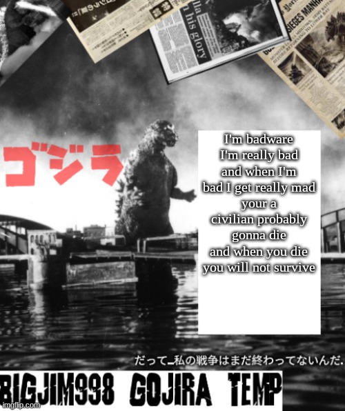 Bigjim998's Godzilla template | I'm badware
I'm really bad
and when I'm bad I get really mad
your a civilian probably gonna die
and when you die you will not survive | image tagged in bigjim998's godzilla template | made w/ Imgflip meme maker