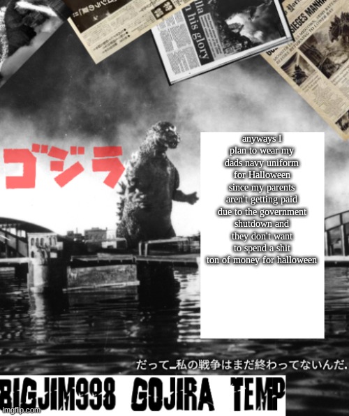 Bigjim998's Godzilla template | anyways I plan to wear my dads navy uniform for Halloween since my parents aren't getting paid due to the government shutdown and they don't want to spend a shit ton of money for halloween | image tagged in bigjim998's godzilla template | made w/ Imgflip meme maker