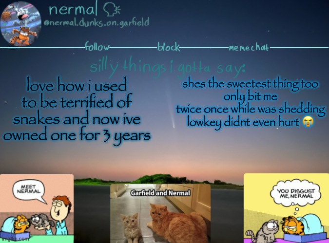 nermal :speak: | love how i used to be terrified of snakes and now ive owned one for 3 years; shes the sweetest thing too
only bit me twice once while was shedding
lowkey didnt even hurt 😭 | image tagged in nermal speak | made w/ Imgflip meme maker
