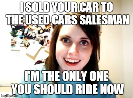 Overly Attached Girlfriend Meme | I SOLD YOUR CAR TO THE USED CARS SALESMAN I'M THE ONLY ONE YOU SHOULD RIDE NOW | image tagged in memes,overly attached girlfriend,nsfw | made w/ Imgflip meme maker
