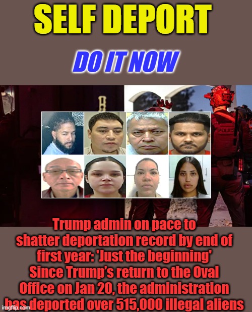 0nly19.9 million more to go. Pick it up TRUMP .Anyone who came in during BARRY or BIDEN need to go They're not Immigrants | DO IT NOW; SELF DEPORT; Trump admin on pace to shatter deportation record by end of first year: 'Just the beginning'
Since Trump’s return to the Oval Office on Jan 20, the administration has deported over 515,000 illegal aliens | made w/ Imgflip meme maker