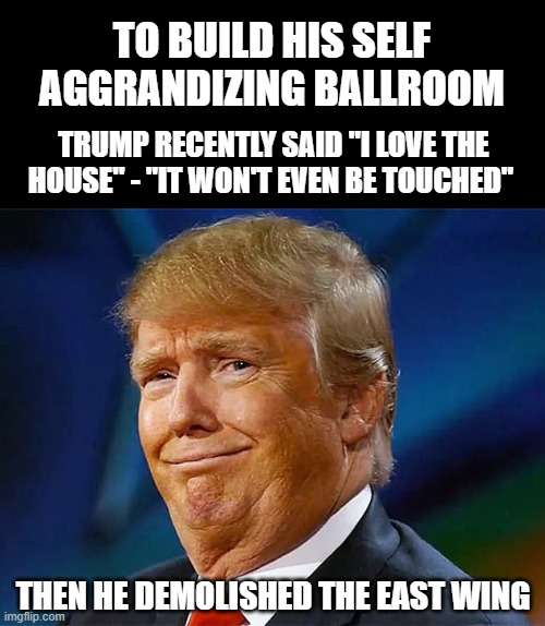 trump is cruel and unfit | TO BUILD HIS SELF AGGRANDIZING BALLROOM; TRUMP RECENTLY SAID "I LOVE THE HOUSE" - "IT WON'T EVEN BE TOUCHED"; THEN HE DEMOLISHED THE EAST WING | image tagged in trump,conservatives,whitehouse,liberal,hesafakeamerican | made w/ Imgflip meme maker