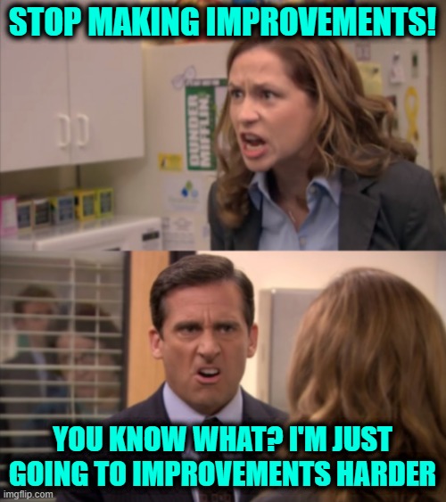 Pam and Michael | STOP MAKING IMPROVEMENTS! YOU KNOW WHAT? I'M JUST GOING TO IMPROVEMENTS HARDER | image tagged in pam and michael | made w/ Imgflip meme maker
