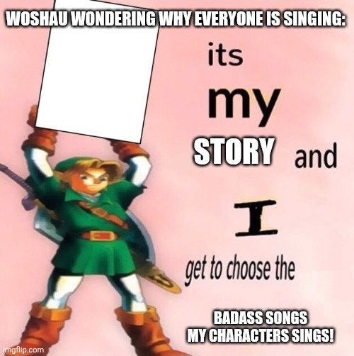 It's my ... and I get to choose the ... | WOSHAU WONDERING WHY EVERYONE IS SINGING:; STORY; BADASS SONGS MY CHARACTERS SINGS! | image tagged in it's my and i get to choose the | made w/ Imgflip meme maker