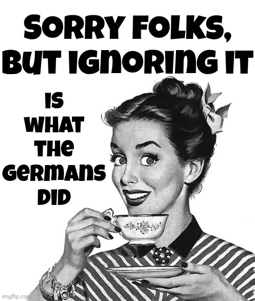 Ignoring Ugly Is Human But Trump's Ugly Requires Us To Protect Our Country From His ALTERNATIVE REALITY TERRORISM | is what the Germans did; Sorry folks, but ignoring it | image tagged in retro woman teacup,trump lies,trump is a terrorist,memes,holocaust,worse than hitler | made w/ Imgflip meme maker