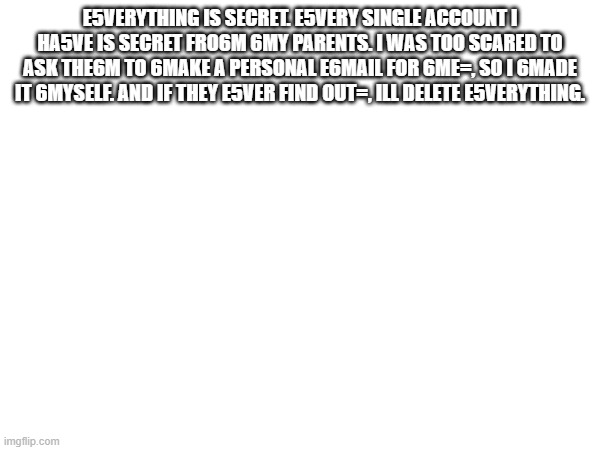 E5VERYTHING IS SECRET. E5VERY SINGLE ACCOUNT I HA5VE IS SECRET FRO6M 6MY PARENTS. I WAS TOO SCARED TO ASK THE6M TO 6MAKE A PERSONAL E6MAIL FOR 6ME=, SO I 6MADE IT 6MYSELF. AND IF THEY E5VER FIND OUT=, ILL DELETE E5VERYTHING. | made w/ Imgflip meme maker
