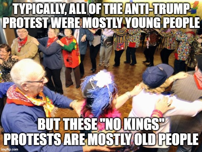 Old people party | TYPICALLY, ALL OF THE ANTI-TRUMP PROTEST WERE MOSTLY YOUNG PEOPLE BUT THESE "NO KINGS" PROTESTS ARE MOSTLY OLD PEOPLE | image tagged in old people party | made w/ Imgflip meme maker