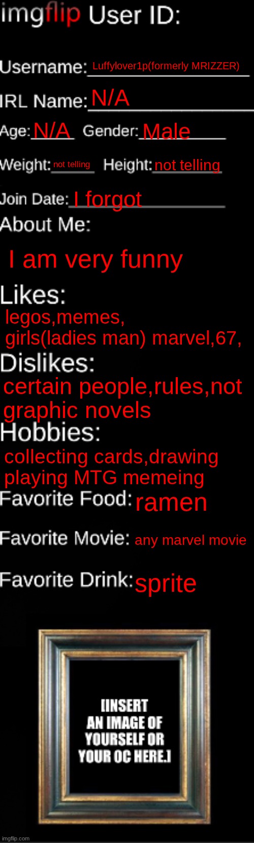 real | Luffylover1p(formerly MRIZZER); N/A; N/A; Male; not telling; not telling; I forgot; I am very funny; legos,memes, girls(ladies man) marvel,67, certain people,rules,not graphic novels; collecting cards,drawing playing MTG memeing; ramen; any marvel movie; sprite | image tagged in imgflip id card,memes | made w/ Imgflip meme maker